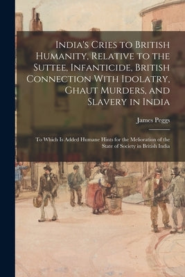 India's Cries to British Humanity, Relative to the Suttee, Infanticide, British Connection With Idolatry, Ghaut Murders, and Slavery in India: To Whic by Peggs, James