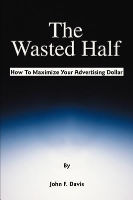 The Wasted Half: How to Maximize Your Advertising Dollar by Davis, John F.