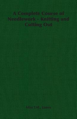 A Complete Course of Needlework - Knitting and Cutting Out by James, T. M.