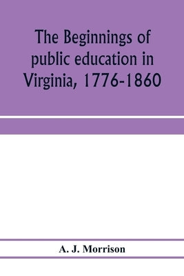 The beginnings of public education in Virginia, 1776-1860; study of secondary schools in relation to the state Literary fund by J. Morrison, A.