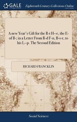 A new Year's Gift for the R-t H--e, the E- of B-; in a Letter From R-d F-n, B-s-r, to his L--p. The Second Edition by Francklin, Richard