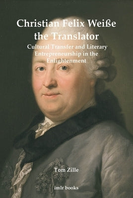 Christian Felix Weiße the Translator: Cultural Transfer and Literary Entrepreneurship in the Enlightenment by Zille, Tom