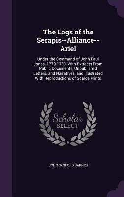 The Logs of the Serapis--Alliance--Ariel: Under the Command of John Paul Jones, 1779-1780, With Extracts From Public Documents, Unpublished Letters, a by Barnes, John Sanford