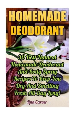 Homemade Deodorant: 30 Best Natural Homemade Deodorant And Body Spray Recipes To Keep You Dry And Smelling Fresh All Day Long! by Carver, Linn