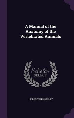 A Manual of the Anatomy of the Vertebrated Animals by Henry, Huxley Thomas