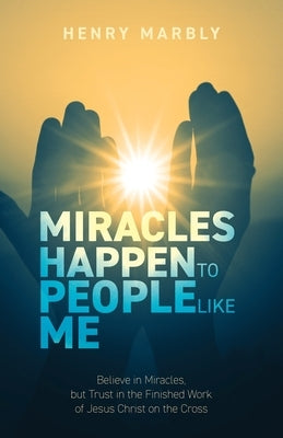 Miracles Happen to People Like Me: Believe in Miracles, but Trust in the Finished Work of Jesus Christ on the Cross by Marbly, Henry