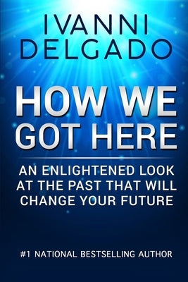 How We Got Here: An Enlightened Look at the Past That Will Change Your Future by Delgado, Ivanni