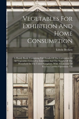 Vegetables For Exhibition And Home Consumption: A Handy Book, Containing Full Details Of The Cultivation Of All Vegetables Grown For Exhibition And Th by Beckett, Edwin