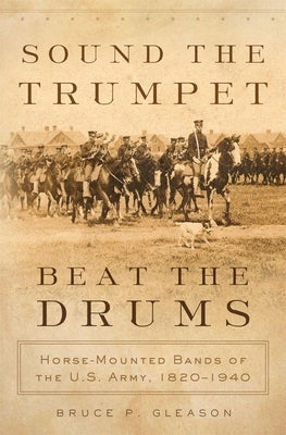 Sound the Trumpet, Beat the Drums: Horse-Mounted Bands of the U.S. Army, 1820-1940 by Gleason, Bruce P.