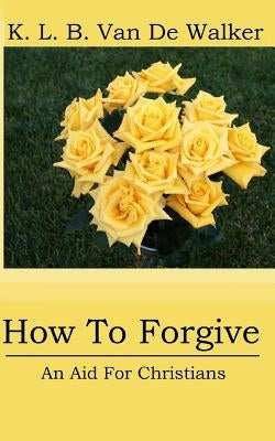 How to Forgive: - An Aid for Christians by Brant Van de Walker, Karen Louise