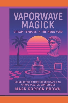 Vaporwave Magick: : Dream Temples in the Neon Void Using Retro-Future Soundscapes as Chaos Magick Workings by Brown, Mark Gordon