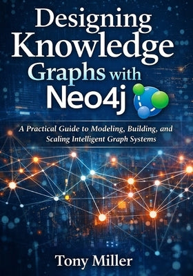 Designing Knowledge Graphs with Neo4j: A Practical Guide to Modeling, Building, and Scaling Intelligent Graph Systems by Miller, Tony