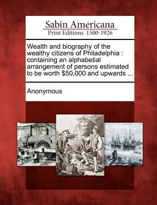 Wealth and Biography of the Wealthy Citizens of Philadelphia: Containing an Alphabetial Arrangement of Persons Estimated to Be Worth $50,000 and Upwar by Anonymous