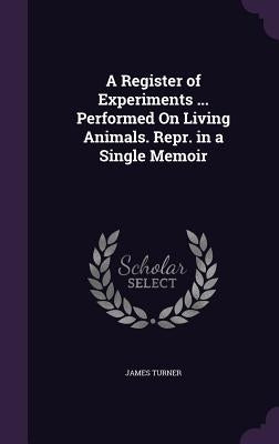 A Register of Experiments ... Performed On Living Animals. Repr. in a Single Memoir by Turner, James