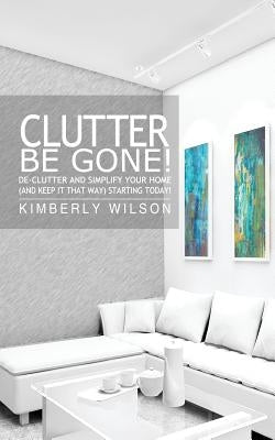 Clutter Be Gone! De-clutter and Simplify Your Home (And Keep It That Way) Starting Today! by Wilson, Kimberly