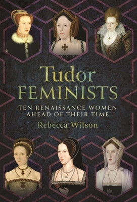 Tudor Feminists: 10 Renaissance Women Ahead of Their Time by Wilson, Rebecca Sophia Katherine