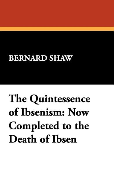 The Quintessence of Ibsenism: Now Completed to the Death of Ibsen by Shaw, Bernard