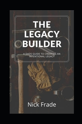 The Legacy Builder: A Dad's Guide To Creating An Intentional Legacy by Frade, Nick