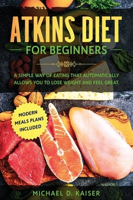 Atkins Diet For Beginners: A Simple Way of Eating That Automatically Allows You to Lose Weight and Feel Great. New Modern Meals Plans Included. by Kaiser, Michael D.