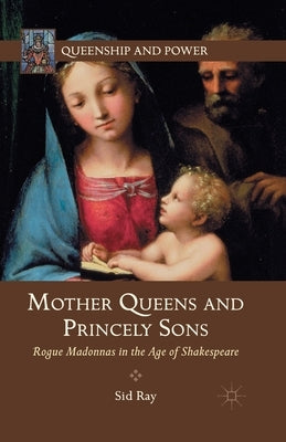 Mother Queens and Princely Sons: Rogue Madonnas in the Age of Shakespeare by Ray, S.