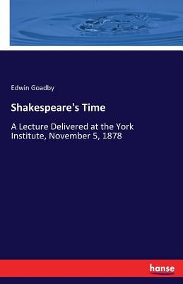 Shakespeare's Time: A Lecture Delivered at the York Institute, November 5, 1878 by Goadby, Edwin