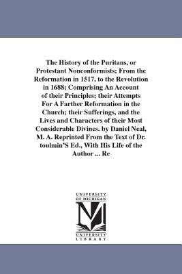 The History of the Puritans, or Protestant Nonconformists; From the Reformation in 1517, to the Revolution in 1688; Comprising An Account of their Pri by Neal, Daniel
