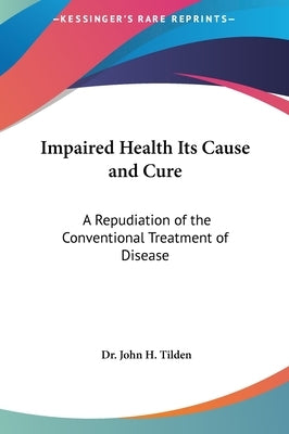 Impaired Health Its Cause and Cure: A Repudiation of the Conventional Treatment of Disease by Tilden, John H.