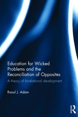 Education for Wicked Problems and the Reconciliation of Opposites: A theory of bi-relational development by Adam, Raoul J.