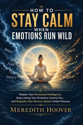 How to Stay Calm When Emotions Run Wild: Master Your Emotional Intelligence, Stop Letting Your Emotions Control You, and Regulate Your Nervous System by Hoover, Meredith