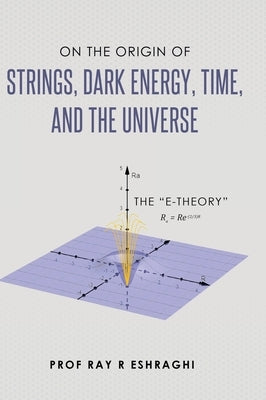On the Origin of the Strings, Dark Energy, Time, and the Universe - The E-theory by Eshraghi, Ray R.