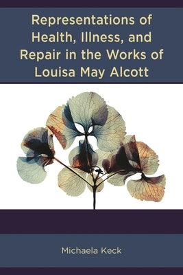 Representations of Health, Illness, and Repair in the Works of Louisa May Alcott by Keck, Michaela