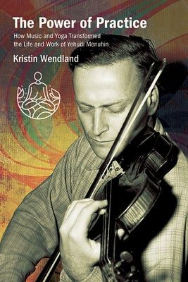 The Power of Practice: How Music and Yoga Transformed the Life and Work of Yehudi Menuhin by Wendland, Kristin