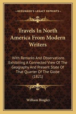 Travels in North America from Modern Writers: With Remarks and Observations Exhibiting a Connected View of the Geography and Present State of That Qua by Bingley, William