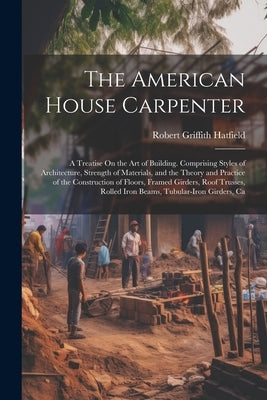 The American House Carpenter: A Treatise On the Art of Building. Comprising Styles of Architecture, Strength of Materials, and the Theory and Practi by Hatfield, Robert Griffith