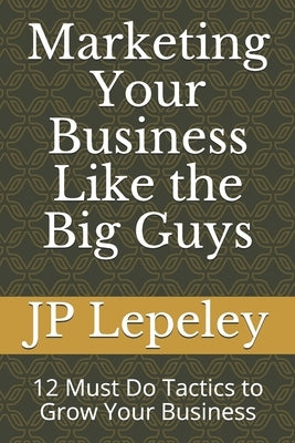 Marketing Your Business Like the Big Guys: 12 Must Do Tactics to Grow Your Business by Lepeley, Jp