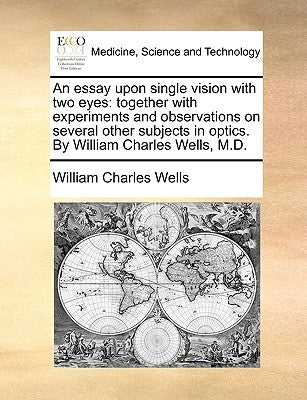 An Essay Upon Single Vision with Two Eyes: Together with Experiments and Observations on Several Other Subjects in Optics. by William Charles Wells, M by Wells, William Charles