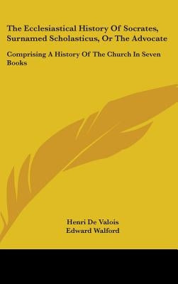 The Ecclesiastical History Of Socrates, Surnamed Scholasticus, Or The Advocate: Comprising A History Of The Church In Seven Books by Valois, Henri De