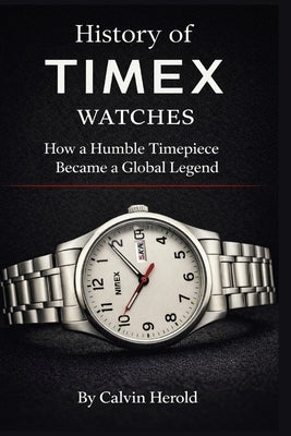 History of Timex Watches: How a Humble Timepiece Became a Global Legend by Herold, Calvin