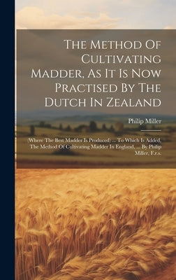 The Method Of Cultivating Madder, As It Is Now Practised By The Dutch In Zealand: (where The Best Madder Is Produced) ... To Which Is Added, The Metho by Miller, Philip