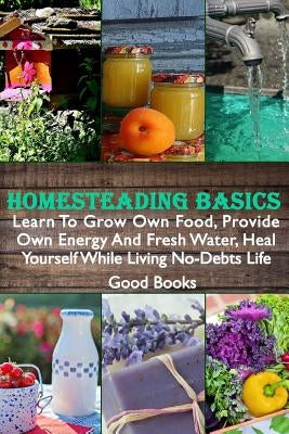 Homesteading Basics: Learn To Grow Own Food, Provide Own Energy And Fresh Water, Heal Yourself While Living No-Debts Life by Books, Good