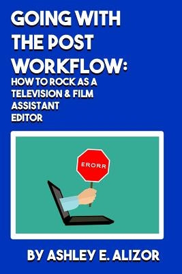 Going With the Post Workflow: How to Rock at being a Television & Film Assistant Editor by Alizor, Ashley E.