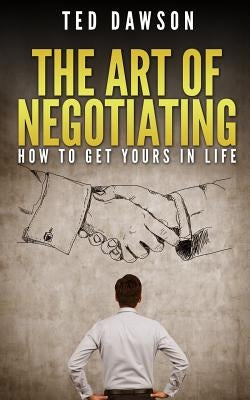 The Art Of Negotiating: How To Get Yours In Life by Dawson, Ted