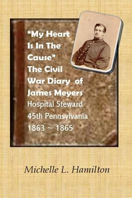 "My Heart Is In The Cause" ...: The Civil War Diaries of Private James A. Meyers, 45th PA Volunteers by Hamilton, Michelle L.