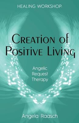Creation of Positive Living: Angelic Request Therapy by Raasch, Angela