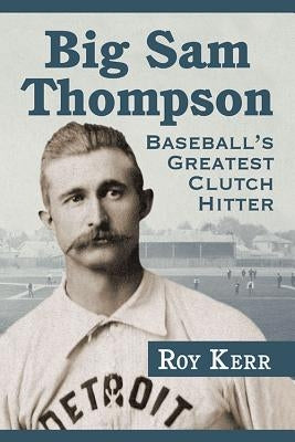 Big Sam Thompson: Baseball's Greatest Clutch Hitter by Kerr, Roy