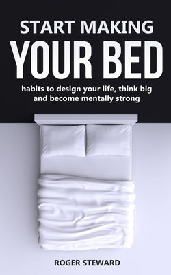 Start Making Your Bed: Habits to design your life, think big and become mentally strong. by Steward, Roger