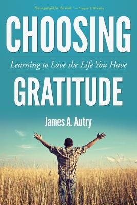 Choosing Gratitude: Learning to Love the Life You Have by Autry, James A.