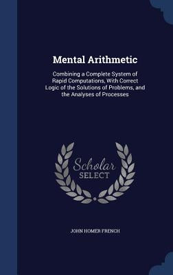Mental Arithmetic: Combining a Complete System of Rapid Computations, With Correct Logic of the Solutions of Problems, and the Analyses of Processes by French, John Homer