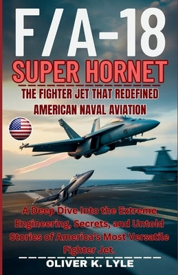F/A-18 SUPER HORNET - The Fighter Jet That Redefined American Naval Aviation: A Deep Dive Into the Extreme Engineering, Secrets, and Untold Stories of by K. Lyle, Oliver