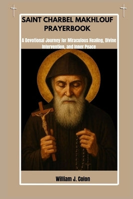 Saint Charbel Makhlouf Prayer Book: A Devotional Journey For Miraculous Healing, Divine Intervention And Inner Peace by J. Colon, William